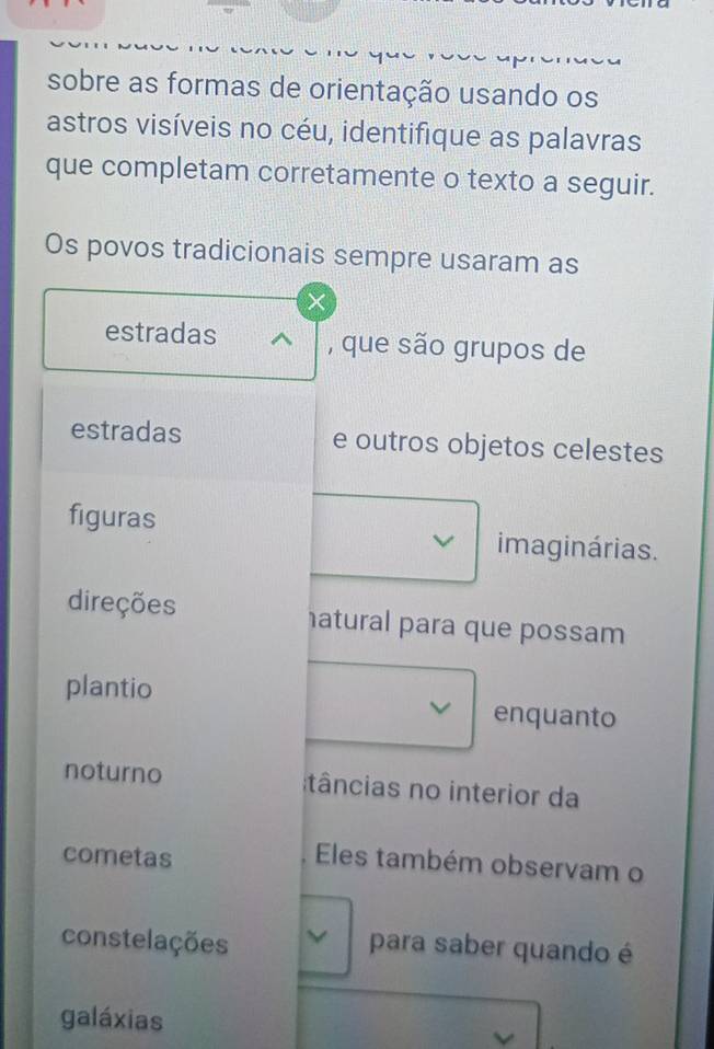 sobre as formas de orientação usando os 
astros visíveis no céu, identifique as palavras 
que completam corretamente o texto a seguir. 
Os povos tradicionais sempre usaram as 
estradas , que são grupos de 
estradas e outros objetos celestes 
figuras imaginárias. 
direções atural para que possam 
plantio enquanto 
noturno âncias no interior da 
cometas 
Eles também observam o 
constelações 
para saber quando é 
galáxias