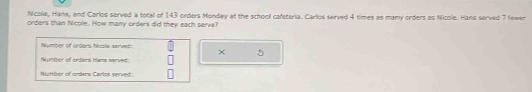 Nicolle, Hans, and Carlos served a total of 143 orders Monday at the school cafeteria. Carlos served 4 times as many orders as Nicole. Hans served 7 fewer 
orders than Nicole. How many orders did they each serve? 
Number of orders Nicole served:
5
Number of orders Hans served: 
Number of orders Carlos served: