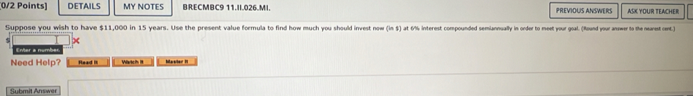 DETAILS MY NOTES BRECMBC9 11.II.026.MI. PREVIOUS ANSWERS ASK YOUR TEACHER 
Suppose you wish to have $11,000 in 15 years. Use the present value formula to find how much you should invest to win i5 )at 6% interest compounded semiannually in onrder to meet your yoal. (Round your answer to the nearest cent.) 
Enter a number 
Need Help? Read It Watch It Master It 
Submit Answer