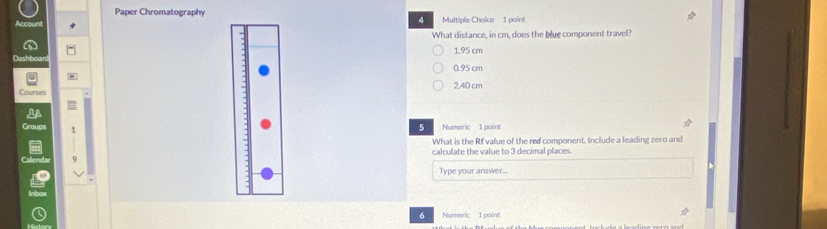 Paper Chromatography Multiple Choice 1 point
4
What distance, in cm, does the blue component travel?
1.95 cm
0.95 cm
2.40 cm
5
What is the Rf value of the red component. Include a leading zero and
calculate the value to 3 decimal places.
d
Type your answer...
6 Numeric 1 point