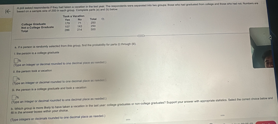 A poll asked respondents if they had taken a vacation in the last year. The respondents were separated into two groups: those who had graduated from college and those who had not. Numbers are 
based on a sample size of 250 in each group. Complete parts (a) and (b) below 
Took a Vacation 
Yes No Total 
College Graduate 179 71 250
Not a College Graduate 107 143 250
Total 286 214 500
a. If a person is randomly selected from this group, find the probability for parts (i) through (iiii). 
i. the person is a college graduate
%
(Type an integer or decimal rounded to one decimal place as needed.) 
il. the person took a vacation
%
(Type an integer or decimal rounded to one decimal place as needes ) 
, the person is a college graduate and took a vacation 
(Type an integer or decimal rounded to one decimal place as needed.) 
b; Which group is more likely to have taken a vacation in the last year : college graduates or non-college graduates? Support your answer with appropriate statistics. Select the correct choice below and 
fill in the answer boxes within your choice. 
(Type integers or decimals rounded to one decimal place as needed.)