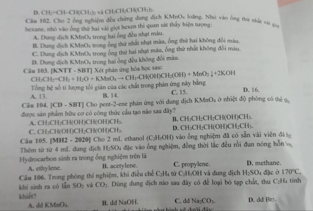 D. CH_2=CH-CH(CH_3)_2 và CH_3CH_2CH(CH_3)_2.
Cầu 102. Cho 2 ống nghiệm đều chứng dung dịch KMnO4 loãng. Nhỏ vào ống thứ nhất vài giọi
hexane, nhó vào ống thứ hai vài giọt hexen thì quan sát thấy hiện tượng:
A. Dung dịch KMr _4O_4 trong hai ống đều nhạt màu.
B. Dung địch KMnO₄ trong ống thứ nhất nhạt màu, ống thứ hai không đổi màu.
C. Dung dịch KMnO_4 4 trong ổng thứ hai nhạt màu, ống thứ nhất không đổi màu.
D. Dung dịch F (MnO_4 4  trong hai ống đều không đổi màu.
Câu 103. [KNTT - SBT] Xét phản ứng hóa học sau:
CH_3CH_2=CH_2+H_2O+KMnO_4to CH_3-CH(OH)CH_2(OH)+MnO_2downarrow +2KOH
Tổng hệ số ti lượng tối giản của các chất trong phản ứng này bằng
A. 13. B. 14. C. 15.
D. 16.
Câu 104. [CD - 8 B T] Cho pent-2-ene phản ứng với dung dịch KMnO_4 ở nhiệt độ phòng có thể th
được sản phẩm hữu cơ có công thức cấu tạo nào sau đây?
A. CH_3CH_2CH(OH)CH(OH)CH_3.
B. CH_3CH_2CH_2CH(OH)CH_3.
C. CH_3CH(OH)CH_2CH(OH)CH_3.
D. CH_3CH_2CH(OH)CH_2CH_3.
Câu 105. [MH2 - 2020] Cho 2 mL ethanol (C_2H_5OH) vào ống nghiệm đã có sẵn vài viên đá bọ
Thêm từ từ 4 mL dung dịch H_2SO 4 đặc vào ống nghiệm, đồng thời lắc đều rồi đun nóng hỗn
Hydrocarbon sinh ra trong ống nghiệm trên là
A. ethylene. B. acetylene. C. propylene.
D. methane.
Câầu 106. Trong phòng thí nghiệm, khi điều chế C_2H_4 từ C_2H_5OH và dung dịch H_2SO_4 đặc ở 170°C,
khí sinh ra có lẫn SO_2 và CO_2. Dùng dung dịch nào sau đây có để loại bỏ tạp chất, thu C_2H_4 tinh
khiết?
A. dd CIV nO_4. B. dd NaOH. C. dd Na_2CO_3. D. dd Br.
â m  như hình vẽ dưới đ â y