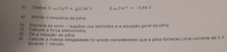 Dados: E_redCu^(+2)=downarrow 0.34V E_redFe^(2+)=-0.44V
a) Monte o esquema da pilha 
b) Escreva as semi - reações nos eletrodos e a equação geral da pilha 
c) Calcule a força eletromotriz 
d) Dê a notação da pilha 
e) Calcule a massa desgastada no anodo considerando que a pilha forneceu uma corrente de 2 A 
durante 1 minuto.