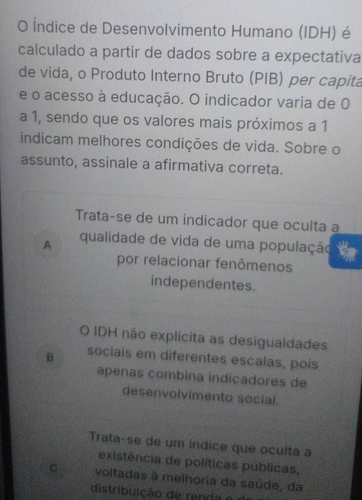 Índice de Desenvolvimento Humano (IDH) é
calculado a partir de dados sobre a expectativa
de vida, o Produto Interno Bruto (PIB) per capita
e o acesso à educação. O indicador varia de 0
a 1, sendo que os valores mais próximos a 1
indicam melhores condições de vida. Sobre o
assunto, assinale a afirmativa correta.
Trata-se de um indicador que oculta a
A qualidade de vida de uma população
por relacionar fenômenos
independentes.
O IDH não explicita as desigualdades
B sociais em diferentes escalas, pois
apenas combína indicadores de
desenvolvimento social.
Trata-se de um indice que oculta a
existência de políticas públicas,
C voltadas à melhoria da saúde, da
distribuição de renda