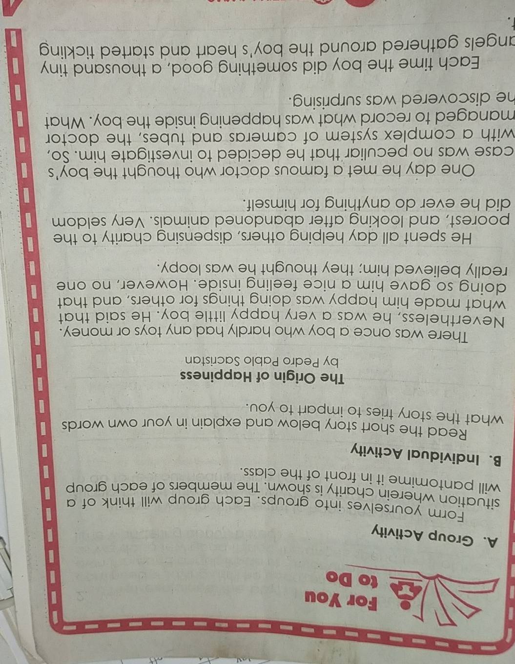 Group Activity 
Form yourselves into groups. Each group will think of a 
situation wherein charity is shown. The members of each group 
will pantomime it in front of the class. 
B. Individual Activity 
Read the short story below and explain in your own words 
what the story tries to impart to you. 
The Origin of Happiness 
by Pedro Pablo Sacristan 
There was once a boy who hardly had any toys or money. 
Nevertheless, he was a very happy little boy. He said that 
what made him happy was doing things for others, and that 
doing so gave him a nice feeling inside. However, no one 
really believed him; they thought he was loopy. 
He spent all day helping others, dispensing charity to the 
poorest, and looking after abandoned animals. Very seldom 
did he ever do anything for himself. 
One day he met a famous doctor who thought the boy's 
case was no peculiar that he decided to investigate him. So, 
with a complex system of cameras and tubes, the doctor 
managed to record what was happening inside the boy. What 
he discovered was surprising. 
Each time the boy did something good, a thousand tiny 
angels gathered around the boy's heart and started tickling