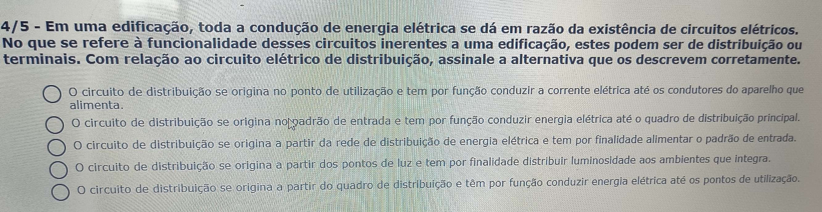 4/5 - Em uma edificação, toda a condução de energia elétrica se dá em razão da existência de circuitos elétricos.
No que se refere à funcionalidade desses circuitos inerentes a uma edificação, estes podem ser de distribuição ou
terminais. Com relação ao circuito elétrico de distribuição, assinale a alternativa que os descrevem corretamente.
O circuito de distribuição se origina no ponto de utilização e tem por função conduzir a corrente elétrica até os condutores do aparelho que
alimenta.
O circuito de distribuição se origina no padrão de entrada e tem por função conduzir energia elétrica até o quadro de distribuição principal.
O circuito de distribuição se origina a partir da rede de distribuição de energia elétrica e tem por finalidade alimentar o padrão de entrada.
O circuito de distribuição se origina a partir dos pontos de luz e tem por finalidade distribuir luminosidade aos ambientes que integra.
O circuito de distribuição se origina a partir do quadro de distribuição e têm por função conduzir energia elétrica até os pontos de utilização.