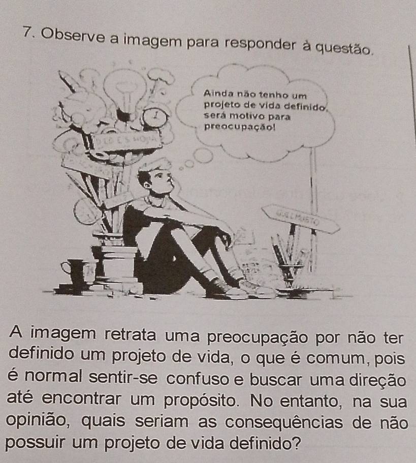 Observe a imagem para responder à questão. 
A imagem retrata uma preocupação por não ter 
definido um projeto de vida, o que é comum, pois 
é normal sentir-se confuso e buscar uma direção 
até encontrar um propósito. No entanto, na sua 
opinião, quais seriam as consequências de não 
possuir um projeto de vida definido?