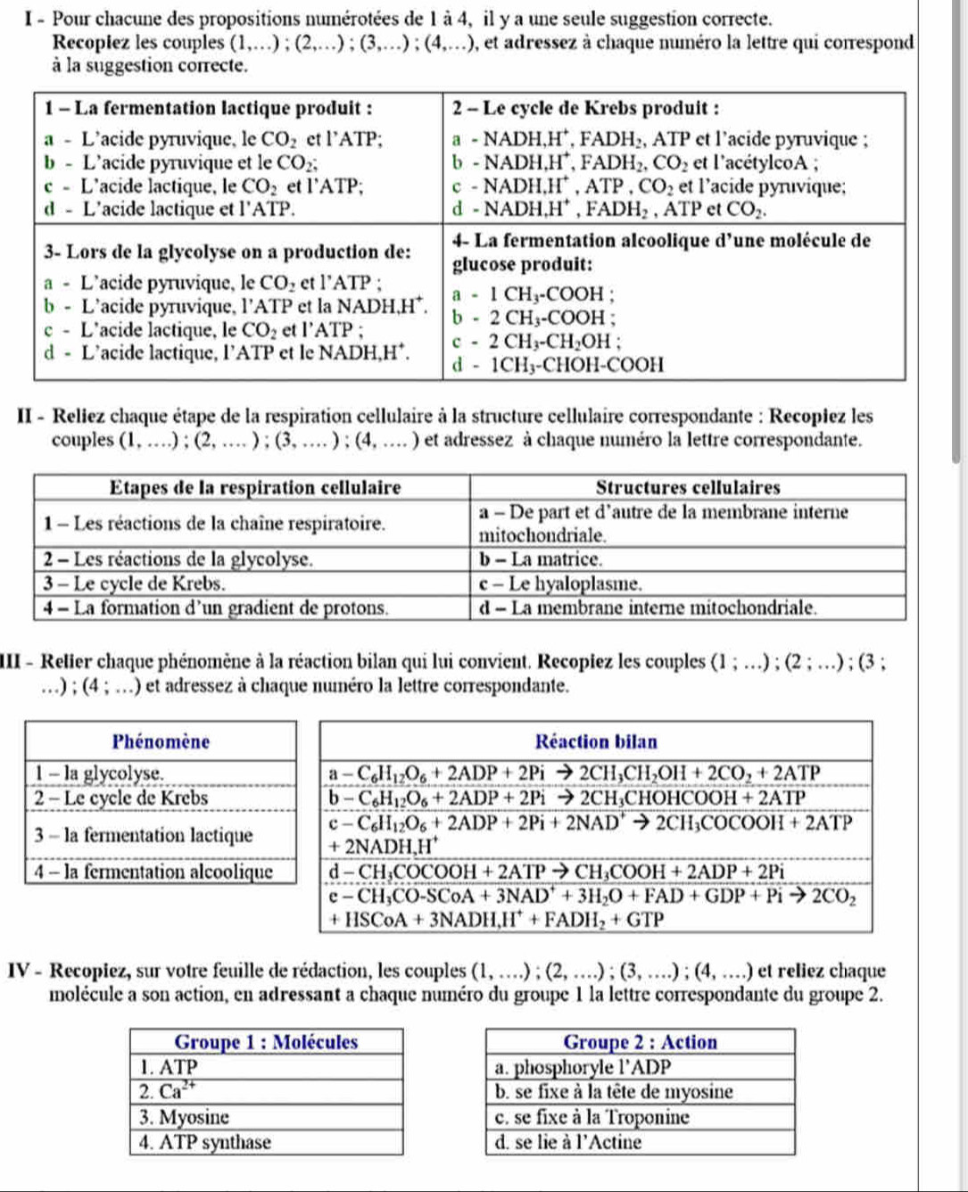 Pour chacune des propositions numérotées de 1 à 4, il y a une seule suggestion correcte.
Recopiez les couples (1,...);(2,...);(3,...);(4,...) , et adressez à chaque numéro la lettre qui correspond
à la suggestion correcte.
II - Reliez chaque étape de la respiration cellulaire à la structure cellulaire correspondante : Recopiez les
couples (1,...);(2,...);(3,...);(4,...) ) et adressez à chaque numéro la lettre correspondante.
III - Relier chaque phénomène à la réaction bilan qui lui convient. Recopiez les couples (1;...);(2;...); (3 ;
…) ; (4;... ) O et adressez à chaque numéro la lettre correspondante.
IV - Recopiez, sur votre feuille de rédaction, les couples (1,...);(2,...);(3,...);(4,...) et reliez chaque
molécule a son action, en adressant a chaque numéro du groupe 1 la lettre correspondante du groupe 2.