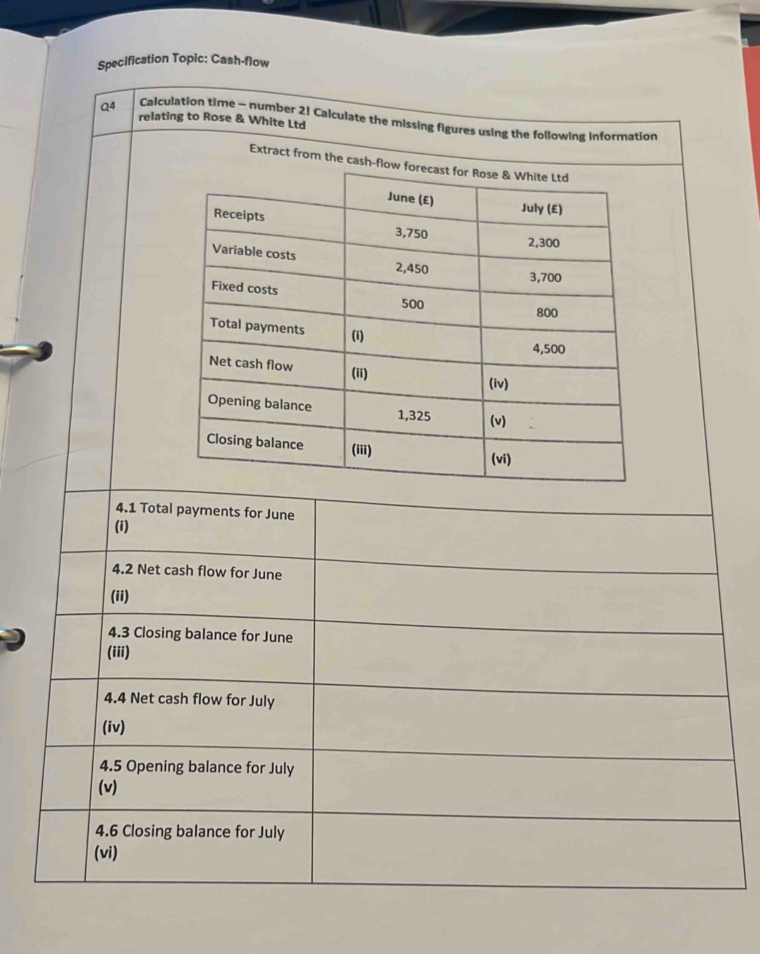 Specification Topic: Cash-flow 
Q4 Calculation time - number 2! Calculate the missing figures using the following information 
relating to Rose & White Ltd 
Extract from the cash-flo 
4.1 Total payments for June 
(i) 
4.2 Net cash flow for June 
(ii) 
4.3 Closing balance for June 
(iii) 
4.4 Net cash flow for July 
(iv) 
4.5 Opening balance for July 
(v) 
4.6 Closing balance for July 
(vi)