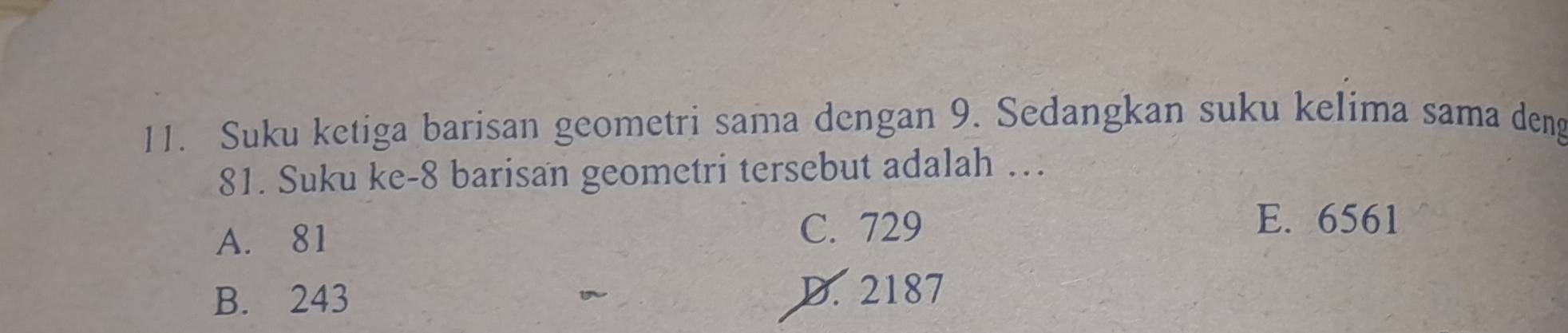 Suku ketiga barisan geometri sama dengan 9. Sedangkan suku kelima sama deng
81. Suku ke- 8 barisan geometri tersebut adalah …
A. 81 C. 729
E. 6561
B. 243 D. 2187