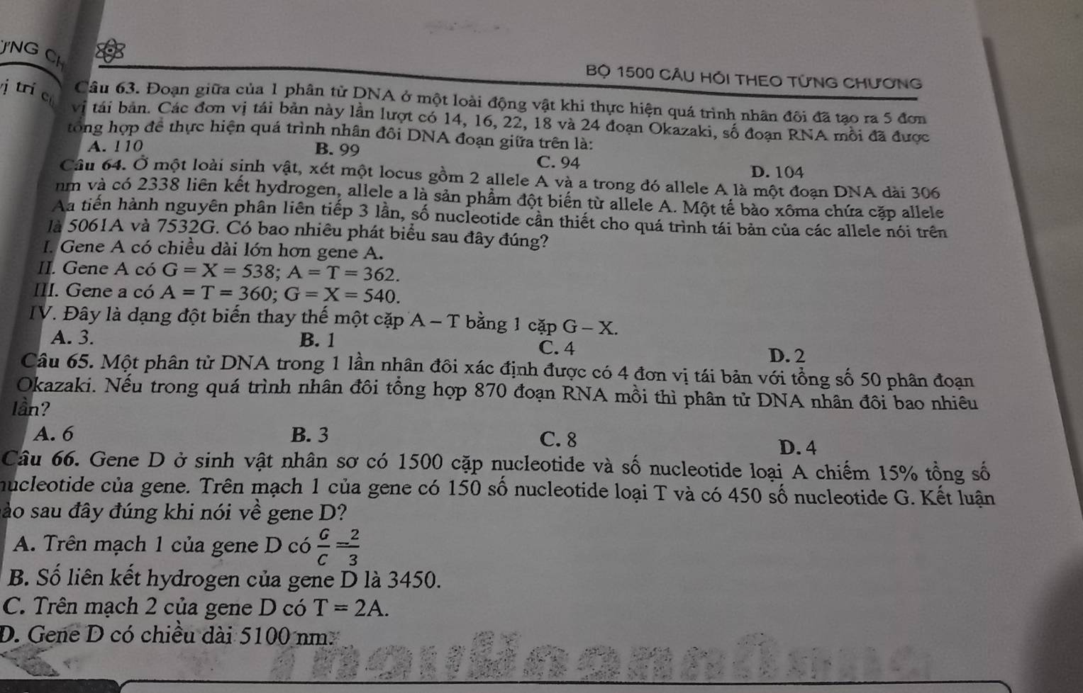 JNG CH
Bộ 1500 CÂU HỐI THEO TỨNG CHƯơNG
j tr cù
Câu 63. Đoạn giữa của 1 phân từ DNA ở một loài động vật khi thực hiện quá trình nhân đôi đã tạo ra 5 đơn
vị tái bản. Các đơn vị tái bản này lần lượt có 14, 16, 22, 18 và 24 đoạn Okazaki, số đoạn RNA mỗi đã được
tong hợp để thực hiện quá trình nhân đôi DNA đoạn giữa trên là:
A. !10 B. 99
C. 94 D. 104
Câu 64. Ở một loài sinh vật, xét một locus gồm 2 allele A và a trong đó allele A là một đoạn DNA dài 306
nm và có 2338 liên kết hydrogen, allele a là sản phẩm đột biến từ allele A. Một tế bào xôma chứa cặp allele
Aa tiến hành nguyên phân liên tiếp 3 lần, số nucleotide cần thiết cho quá trình tái bản của các allele nói trên
là 5061A và 7532G. Có bao nhiêu phát biểu sau đây đúng?
I. Gene A có chiều dài lớn hơn gene A.
II. Gene A có G=X=538;A=T=362.
III. Gene a có A=T=360;G=X=540.
IV. Đây là dạng đột biến thay thế một cặp A-T bằng 1 cặp G- − X.
A. 3. B. 1 C. 4
D. 2
Câu 65. Một phân từ DNA trong 1 lần nhân đôi xác định được có 4 đơn vị tái bản với tổng số 50 phân đoạn
Okazaki. Nếu trong quá trình nhân đôi tổng hợp 870 đoạn RNA mồi thì phân tử DNA nhân đôi bao nhiêu
lần?
C. 8
A. 6 B. 3 D. 4
Câu 66. Gene D ở sinh vật nhân sơ có 1500 cặp nucleotide và số nucleotide loại A chiếm 15% tổng số
nucleotide của gene. Trên mạch 1 của gene có 150 số nucleotide loại T và có 450 số nucleotide G. Kết luận
sảo sau đây đúng khi nói về gene D?
A. Trên mạch 1 của gene D có  G/C = 2/3 
B. Số liên kết hydrogen của gene D là 3450.
C. Trên mạch 2 của gene D có T=2A.
D. Gene D có chiều dài 5100 nm.