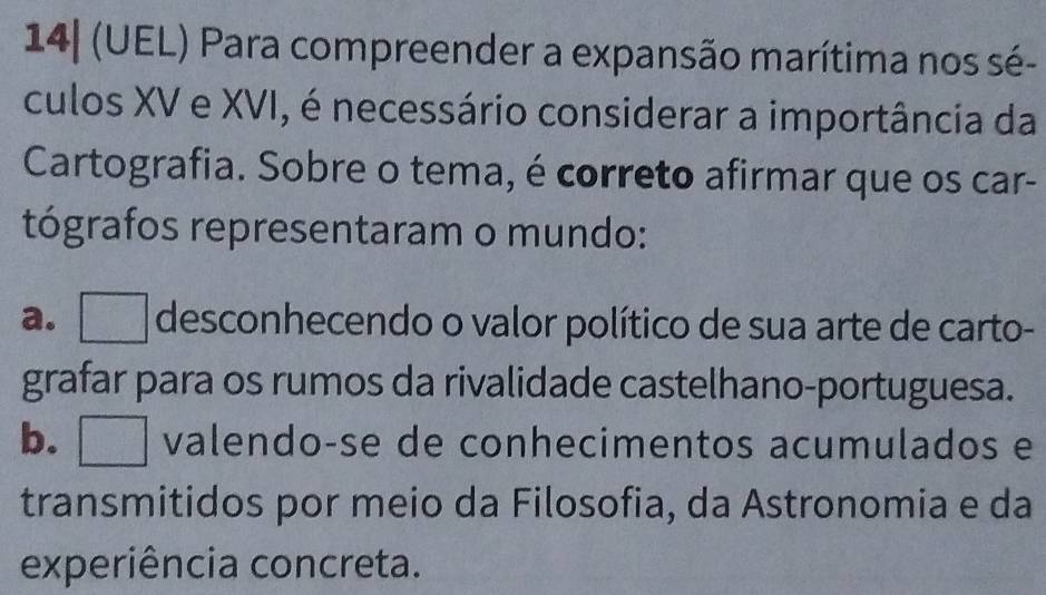 14| (UEL) Para compreender a expansão marítima nos sé-
culos XV e XVI, é necessário considerar a importância da
Cartografia. Sobre o tema, é correto afirmar que os car-
tógrafos representaram o mundo:
a. ___ desconhecendo o valor político de sua arte de carto-
grafar para os rumos da rivalidade castelhano-portuguesa.
b. | . valendo-se de conhecimentos acumulados e
transmitidos por meio da Filosofia, da Astronomia e da
experiência concreta.