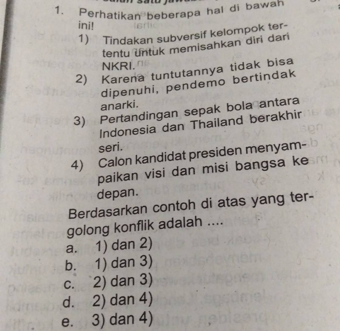 Perhatikan beberapa hal di bawah
ini!
1) Tindakan subversif kelompok ter-
tentu untuk memisahkan diri dari
NKRI.
2) Karena tuntutannya tidak bisa
dipenuhi, pendemo bertindak
anarki.
3) Pertandingan sepak bola antara
Indonesia dan Thailand berakhir
seri.
4) Calon kandidat presiden menyam-
paikan visi dan misi bangsa ke
depan.
Berdasarkan contoh di atas yang ter-
golong konflik adalah ....
a. 1) dan 2)
b. 1) dan 3)
c. 2) dan 3)
d. 2) dan 4)
e. 3) dan 4)