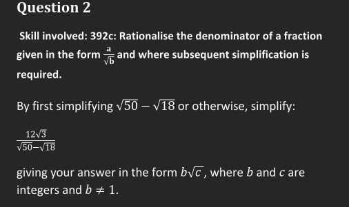 Skill involved: 392c: Rationalise the denominator of a fraction 
given in the form  a/sqrt(b)  and where subsequent simplification is 
required. 
By first simplifying sqrt(50)-sqrt(18) or otherwise, simplify:
 12sqrt(3)/sqrt(50)-sqrt(18) 
giving your answer in the form bsqrt(c) , where b and c are 
integers and b!= 1.