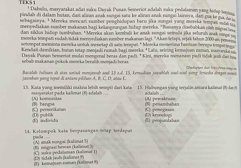 TEKS 1
¹ Dahulu, masyarakat adat suku Dayak Punan Semeriot adalah suku pedalaman yang hidup berpindah
pindah di dalam hutan, dari aliran anak sungai satu ke aliran anak sungai lainnya, dari gua ke gua, dan lai
sebagainya. ² Mereka mencari sumber penghidupan baru jika sungai yang mereka tempati sudah tida
menyediakan sumber makanan bagi kelangsungan hidup mereka. ³Biasanya disebabkan oleh migrasi hewa
dan siklus hidup tumbuhan. “Mereka akan kembali ke anak sungai semula jika seluruh anak sungai yang
mereka tempati sudah tidak menyediakan sumber makanan lagi. ⁵ Akan tetapi, sejak tahun 2000-an, pemerintas
setempat meminta mereka untuk menetap di satu tempat. “ Mereka menerima bantuan berupa tempat tinggal’
Kendati demikian, hutan tetap menjadi rumah bagi mereka. " Lalu, seiring kemajuan zaman, masyarakat suk
Dayak Punan Semeriot mulai mengenal beras dan padi. º Kini, mereka menanam padi tidak jauh dari hutan
sebab makanan pokok mereka beralih menjadi beras.
Diadaptasi dari https://www.atmag.m)
Bacalah tulisan di atas untuk menjawab soal 13 s.d. 15, kemudian jawablah soal-soal yang tersedia dengan memilh
jawaban yang tepat di antara pilihan A, B, C, D, atau E.
13. Kata yang memiliki makna lebih sempit dari kata 15. Hubungan yang terjalin antara kalimat (8) dan (9
masyarakat pada kalimat (8) adalah …... adalah ….
(A) komunitas (A) pewaktuan
(B) bangsa (B) penambahan
(C) perserikatan (C) penegasan
(D) publik (D) kronologi
(E) individu (E) penjumlahan
14. Kelompok kata berpasangan tetap terdapat
pada …
(A) anak sungai (kalimat 5)
(B) migrasi hewan (kalimat 3)
(C) suku pedalaman (kalimat 1)
(D) tidak jauh (kalimat 9)
(E) kemajuan zaman (kalimat 8)