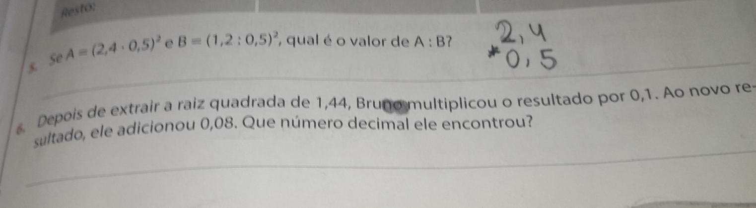 Resto: 
s. Se A=(2,4· 0,5)^2 e B=(1,2:0,5)^2 , qual é o valor de A:B 7 _ 
_ 
Depois de extrair a raiz quadrada de 1,44, Bruno multiplicou o resultado por 0,1. Ao novo re 
_ 
sultado, ele adicionou 0,08. Que número decimal ele encontrou?