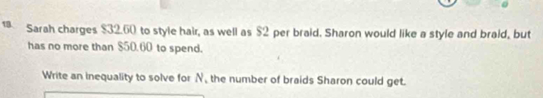 Sarah charges $32.60 to style hair, as well as $2 per braid. Sharon would like a style and braid, but 
has no more than $50.60 to spend. 
Write an inequality to solve for N, the number of braids Sharon could get.