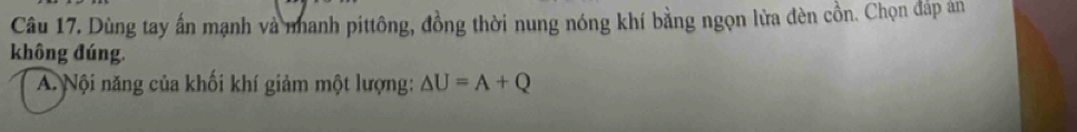 Dùng tay ấn mạnh và nhanh pittông, đồng thời nung nóng khí bằng ngọn lửa đèn cồn. Chọn đáp án 
không đúng. 
A Nội năng của khối khí giảm một lượng: △ U=A+Q