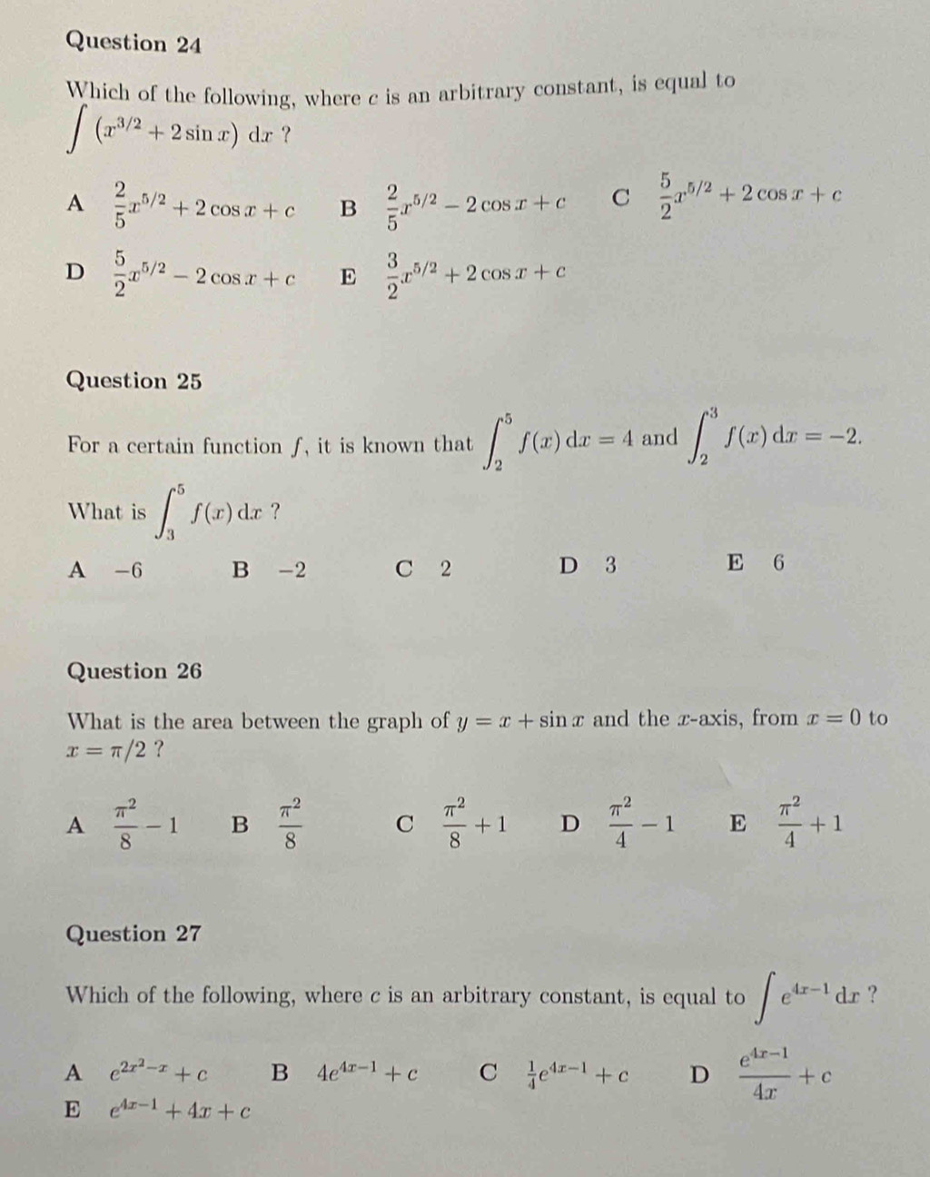 Which of the following, where c is an arbitrary constant, is equal to
∈t (x^(3/2)+2sin x)dx ?
A  2/5 x^(5/2)+2cos x+c B  2/5 x^(5/2)-2cos x+c C  5/2 x^(5/2)+2cos x+c
D  5/2 x^(5/2)-2cos x+c E  3/2 x^(5/2)+2cos x+c
Question 25
For a certain function ƒ, it is known that ∈t _2^(5f(x)dx=4 and ∈t _2^3f(x)dx=-2. 
What is ∈t _3^5f(x)dx ?
A -6 B -2 C 2 D 3 E 6
Question 26
What is the area between the graph of y=x+sin x and the x-axis, from x=0 to
x=π /2 ?
A frac π ^2)8-1 B  π^2/8  C  π^2/8 +1 D  π^2/4 -1 E  π^2/4 +1
Question 27
Which of the following, where c is an arbitrary constant, is equal to ∈t e^(4x-1)dx ?
A e^(2x^2)-x+c B 4e^(4x-1)+c C  1/4 e^(4x-1)+c D  (e^(4x-1))/4x +c
E e^(4x-1)+4x+c