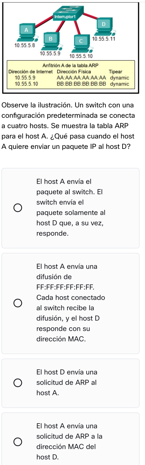 Interruptor1
D
A
a
B C 10.55.5. 11
10. 55.5.8
10. 55.5.9 10. 55. 5. 10
Anfitrión A de la tabla ARP
Dirección de Internet Dirección Física Tipear
10. 55.5.9 AA:AA:AA:AA:AA:AA dynamic
10. 55.5.10 BB:BB:BB:BB:BB:BB dynamic
Observe la ilustración. Un switch con una
configuración predeterminada se conecta
a cuatro hosts. Se muestra la tabla ARP
para el host A. ¿Qué pasa cuando el host
A quiere enviar un paquete IP al host D?
El host A envía el
paquete al switch. El
switch envía el
paquete solamente al
host D que, a su vez,
responde.
El host A envía una
difusión de
FF:FF:FF:FF:FF:FF.
Cada host conectado
al switch recibe la
difusión, y el host D
responde con su
dirección MAC.
El host D envía una
solicitud de ARP al
host A.
El host A envía una
solicitud de ARP a la
dirección MAC del
host D.