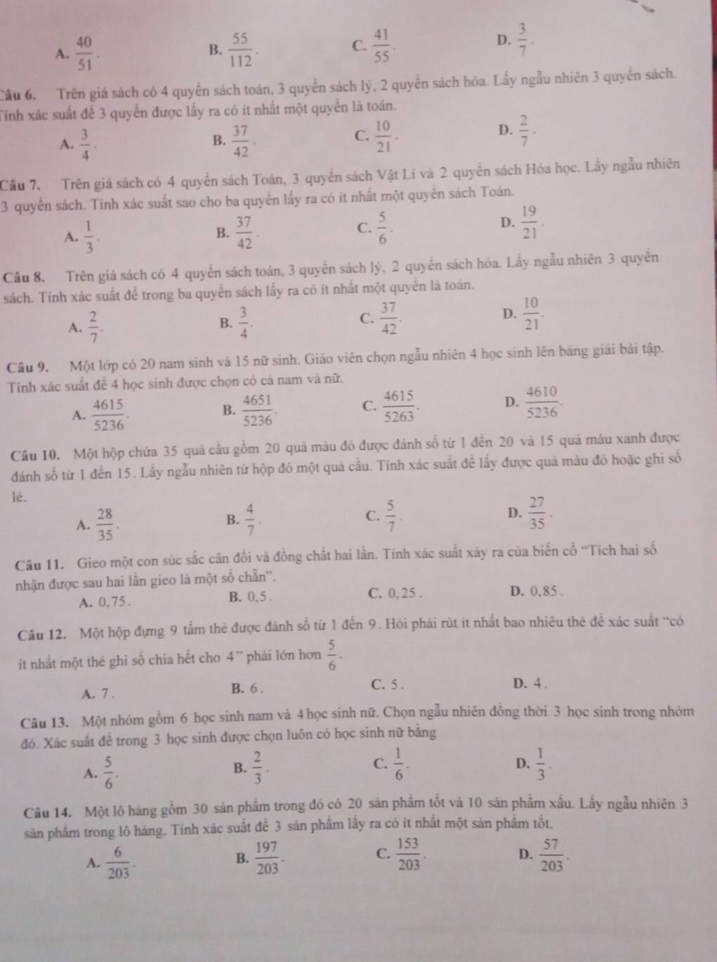 A.  40/51 .  55/112 .  41/55 .
B.
C.
D.  3/7 .
Cầu 6. Trên giá sách có 4 quyển sách toán, 3 quyền sách lý, 2 quyền sách hóa. Lầy ngẫu nhiên 3 quyển sách.
Tinh xác suất để 3 quyển được lấy ra có it nhất một quyền là toán.
A.  3/4 ·  37/42 .  10/21 .
B.
C.
D.  2/7 ·
Cầu 7. Trên giá sách có 4 quyền sách Toán, 3 quyền sách Vật Lí và 2 quyền sách Hóa học. Lầy ngẫu nhiên
3 quyển sách. Tinh xác suất sao cho ba quyền lấy ra có it nhất một quyển sách Toán.
A.  1/3 .  37/42 .
B.
C.  5/6 .  19/21 .
D.
Cầu 8. Trên giá sách có 4 quyển sách toán, 3 quyền sách lý, 2 quyển sách hóa. Lấy ngẫu nhiên 3 quyền
sách. Tính xác suất để trong ba quyển sách lấy ra có ít nhất một quyển là toán.
A.  2/7 . B.  3/4 . C.  37/42 . D.  10/21 .
Câu 9. Một lớp có 20 nam sinh và 15 nữ sinh. Giáo viên chọn ngẫu nhiên 4 học sinh lên bảng giải bài tập.
Tính xác suất để 4 học sinh được chọn cỏ cả nam và nữ.
C.
D.
A.  4615/5236 .  4651/5236 .  4615/5263 .  4610/5236 .
B.
Câu 10. Một hộp chứa 35 quá cầu gồm 20 quả màu đô được đánh số từ 1 đến 20 và 15 quá màu xanh được
đánh số từ 1 đến 15. Lấy ngẫu nhiên từ hộp đó một quả cầu. Tính xác suất đề lấy được quả màu đỏ hoặc ghi số
lè.
A.  28/35 .  4/7 .  5/7 . D.  27/35 .
B.
C.
Câu 11. Gieo một con súc sắc cân đổi và đồng chất hai lần. Tính xác suất xảy ra của biến cổ “Tích hai số
nhận được sau hai lần gieo là một số chẵn''.
A. 0, 75 . B. 0, 5 . C. 0, 25 . D. 0.85 .
Câu 12, Một hộp đựng 9 tấm thẻ được đánh số từ 1 đến 9. Hỏi phái rút it nhất bao nhiêu thẻ để xác suất “có
ít nhất một thé ghi số chia hết cho 4'' phải lớn hơn  5/6 .
C. 5 .
A. 7 .
B. 6 . D. 4 .
Câu 13. Một nhóm gồm 6 học sinh nam và 4 học sinh nữ. Chọn ngẫu nhiên đồng thời 3 học sinh trong nhóm
đó. Xác suất để trong 3 học sinh được chọn luôn có học sinh nữ bằng
A.  5/6 .  2/3 . C.  1/6 .  1/3 .
B.
D.
Câu 14. Một lô hàng gồm 30 sản phẩm trong đó có 20 sản phẩm tốt và 10 sản phẩm xấu. Lấy ngẫu nhiên 3
sản phẩm trong lô hàng. Tính xác suất để 3 sản phẩm lấy ra có ít nhất một sản phẩm tốt.
C.
A.  6/203 .  197/203 .  153/203 .  57/203 .
B.
D.