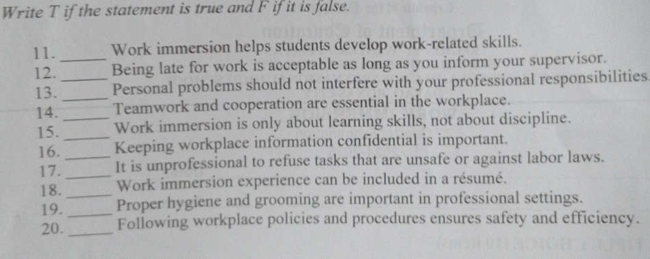 Write T if the statement is true and F if it is false. 
11. _Work immersion helps students develop work-related skills. 
12. _Being late for work is acceptable as long as you inform your supervisor. 
13. _Personal problems should not interfere with your professional responsibilities 
14. _Teamwork and cooperation are essential in the workplace. 
15. _Work immersion is only about learning skills, not about discipline. 
16. _Keeping workplace information confidential is important. 
17._ It is unprofessional to refuse tasks that are unsafe or against labor laws. 
18. _Work immersion experience can be included in a résumé. 
19._ Proper hygiene and grooming are important in professional settings. 
20. _Following workplace policies and procedures ensures safety and efficiency.