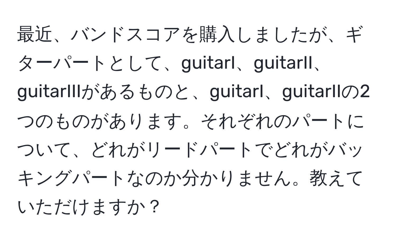 最近、バンドスコアを購入しましたが、ギターパートとして、guitarI、guitarII、guitarIIIがあるものと、guitarI、guitarIIの2つのものがあります。それぞれのパートについて、どれがリードパートでどれがバッキングパートなのか分かりません。教えていただけますか？