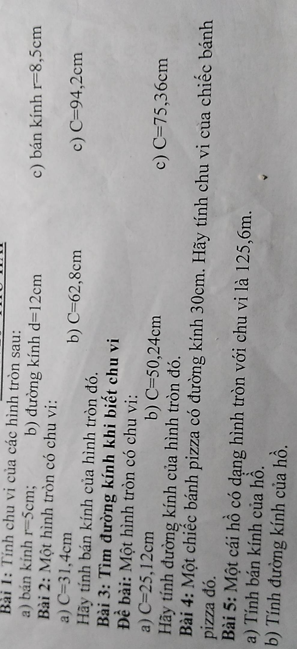 Tính chu vi của các hình tròn sau: 
a) bán kính r=5cm : b) đường kính d=12cm
c) bán kính r=8,5cm
Bài 2: Một hình tròn có chu vi: 
a) C=31,4cm
b) C=62,8cm c) C=94,2cm
Hãy tính bán kính của hình tròn đó. 
Bài 3: Tìm đường kính khi biết chu vi 
Để bài: Một hình tròn có chu vi: 
a) C=25,12cm b) C=50,24cm c) C=75, 36cm
Hãy tính đường kính của hình tròn đó. 
Bài 4: Một chiếc bánh pizza có đường kính 30cm. Hãy tính chu vi của chiếc bánh 
pizza đó. 
Bài 5: Một cái hồ có dạng hình tròn với chu vi là 125,6m. 
a) Tính bán kính của hồ. 
b) Tính đường kính của hồ.