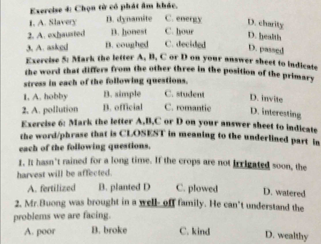 Chọn từ có phát âm khác,
1. A. Slavery B. dynamite C. energy
D. charity
2. A. exhausted D. honest C. hour
D. health
3. A. asked B. coughed C. decided
D. passed
Exercise 5: Mark the letter A, B, C or D on your answer sheet to indicate
the word that differs from the other three in the position of the primary
stress in each of the following questions.
1. A. hobby B. simple C. student
D. invite
2. A. pollution B. official C. romantic
D. interesting
Exercise 6: Mark the letter A, B,C or D on your answer sheet to indicate
the word/phrase that is CLOSEST in meaning to the underlined part in
each of the following questions.
1. It hasn’t rained for a long time. If the crops are not irrigated soon, the
harvest will be affected.
A. fertilized B. planted D C. plowed
D. watered
2. Mr.Buong was brought in a well- off family. He can’t understand the
problems we are facing.
A. poor B. broke C. kind
D. wealthy