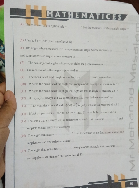 MATHEMATICES 
(4) The measure of the right angle = _* but the measure of the straight angle = 
_ 
0 
(5) If m(∠ B)=160° ,then m(ret)ex ∠ B)= _  0
(6) The angle whose measure 65° complements an angle whose measure is_ 
and supplements an angle whose measure is _。 
(7) The two adjacent angles whose outer sides are perpendicular are 
(8) The measure of reflex angle is greater than_ 
(9) The measure of acute angle is smaller than _and greater than 
(10) What is the measure of the angle that complements an angle of measure 68°.? 
(11) What is the measure of the angle that supplements an angle of measure 23° ? 
(12) If m(∠ x)=m(∠ y) and ∠ x complements ∠y, what is the measure of ∠y
(13) If ∠ A complements ∠ B and m(∠ A)= 3/7 m(∠ B) , what is the measure of ∠ B
(14) If ∠ A supplements ∠ B and m(∠ A)=4m(∠ B) , what is the measure of ∠ B
(15) The angle that measures 75° complements an angle that measures " and 
supplements an angle that measures 
(16) The angle that measures _complements an angle that measures 67° and 
supplements an angle that measures 
(17) The angle that measures _* complements an angle that measures_ 
and supplements an angle that measures 154°
10