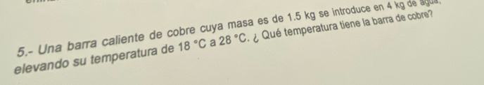 5.- Una barra caliente de cobre cuya masa es de 1.5 kg se introduce en 4 kg de agua ¿ Qué temperatura tiene la barra de cobre? 
elevando su temperatura de 18°C a 28°C