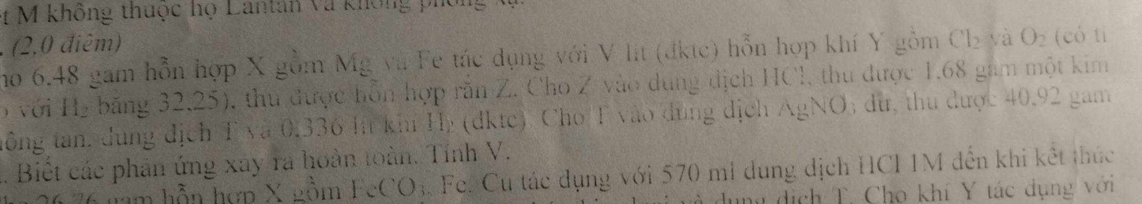 et M không thuộc họ Lantan và không phốn 
. (2,0 điêm) (có tì 
no 6.48 gam hỗn hợp X gồm Mg và Fe tác dụng với V lit (đktc) hỗn hợp khí Y gồm Cl_2 yà O_2
ọ với H₂ băng 32,25), thu được hỗn hợp răn Z. Cho Z vào dung địch HCl, thu được 1,68 gam một kim 
tông tan, dung địch T và 0,336 lt khí Hý (dktc) Cho T vào dùng dịch AgNO; du, thu được 40.92 gam. Biết các phản ứng xây ra hoàn toàn. Tính V. 
* 76 nam hỗn hợp X gồm F_cCO_3 Fe. Cu tác dụng với 570 mi dụng dịch HCI 1M đến khi kết thức 
nư dịch T. Cho khí Y tác dụng với