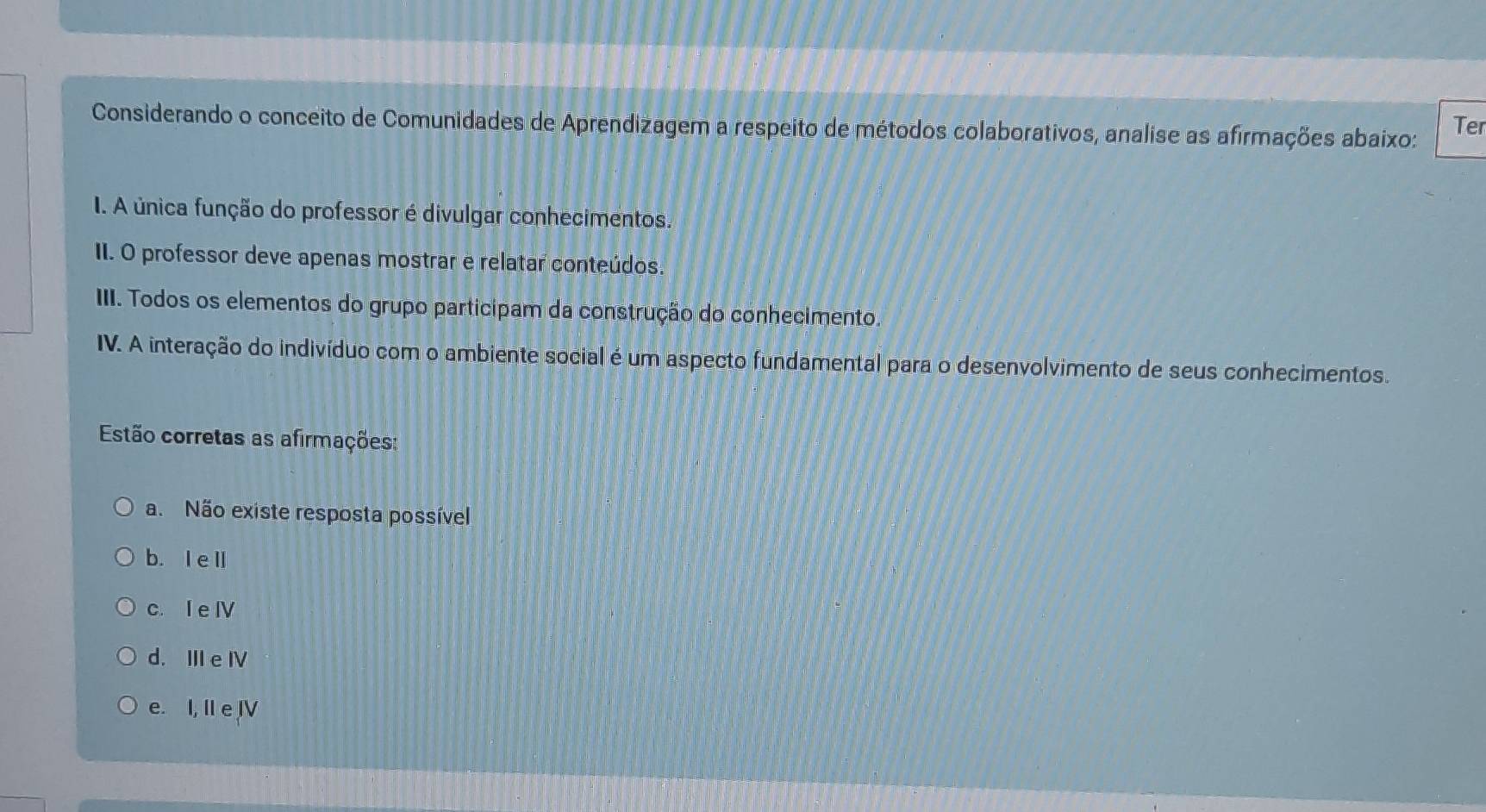 Considerando o conceito de Comunidades de Aprendizagem a respeito de métodos colaborativos, analise as afirmações abaixo:
Ter
I. A única função do professor é divulgar conhecimentos.
II. O professor deve apenas mostrar e relatar conteúdos.
III. Todos os elementos do grupo participam da construção do conhecimento.
IV. A interação do indivíduo com o ambiente social é um aspecto fundamental para o desenvolvimento de seus conhecimentos.
Estão corretas as afirmações:
a. Não existe resposta possível
b. I e ll
c. I e IV
d. IIe IV
e. I, II e JV