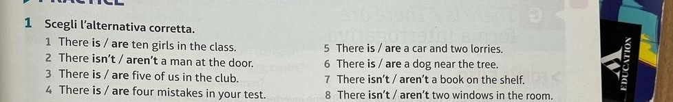 Scegli l’alternativa corretta.
1 There is / are ten girls in the class. 5 There is / are a car and two lorries.
2 There isn’t / aren’t a man at the door. 6 There is / are a dog near the tree.
3 There is / are five of us in the club. 7 There isn’t / aren’t a book on the shelf.
4 There is / are four mistakes in your test. 8 There isn’t / aren’t two windows in the room.