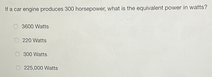 If a car engine produces 300 horsepower, what is the equivalent power in watts?
3600 Watts
220 Watts
300 Watts
225,000 Watts