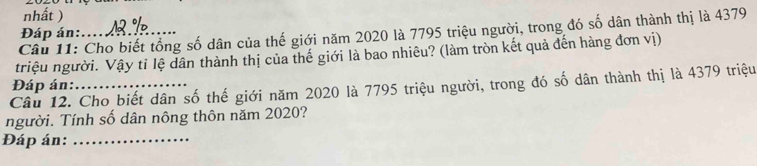 nhất ) 
Câu 11: Cho biết tổng số dân của thế giới năm 2020 là 7795 triệu người, trong đó số dân thành thị là 4379
Đáp án:.... 
triệu người. Vậy tỉ lệ dân thành thị của thế giới là bao nhiêu? (làm tròn kết quả đến hàng đơn vị) 
Đáp án: 
Câu 12. Cho biết dân số thế giới năm 2020 là 7795 triệu người, trong đó số dân thành thị là 4379 triệu 
người. Tính số dân nông thôn năm 2020? 
Đáp án:_