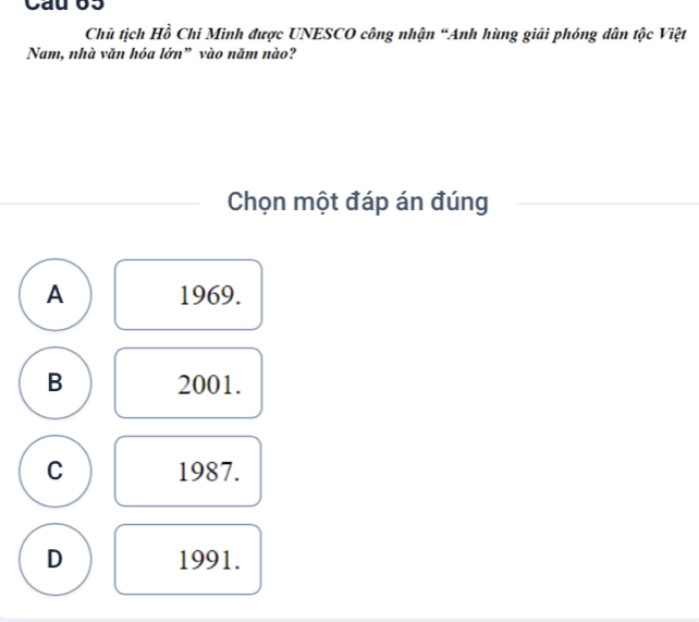 Cau 63
Chủ tịch Hồ Chi Minh được UNESCO công nhận “Anh hùng giải phóng dân tộc Việt
Nam, nhà văn hóa lớn” vào năm nào?
Chọn một đáp án đúng
A 1969.
B 2001.
C 1987.
D 1991.