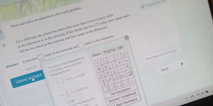 Chapter Reference
Write and solve an equation to solve each problem
d On a field trip, the school bus drove five more than twice as many mile
n the afternoon as in the morning. If the whole trip was 125 miles, how many mile
lid the bus travel in the morning and how many in the afternoon '
Answer: It traveled □ miles in the morning and □ miles in the afternoon.
Basic Trig/log aβγ
∞ Need help with formatting?
Clear all To enter a repeating decimal
f
π
R ε X_1
Next
GRADE ANSWER or fraction, use one of the 
σ
following forms:
≤ x
 1/3  or 0.3... or 0(3) ≠ vector AB
 2/70  or 0.02857 or  a/b  x^n sqrt(x)
[,)](,
hund the decimal to No Solutions
0.029
Answer Undefined
ue
/ Real Numbers