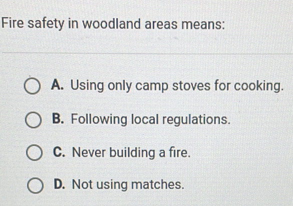 Fire safety in woodland areas means:
A. Using only camp stoves for cooking.
B. Following local regulations.
C. Never building a fire.
D. Not using matches.