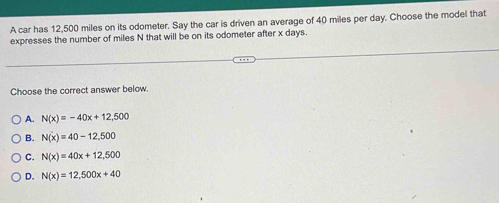 A car has 12,500 miles on its odometer. Say the car is driven an average of 40 miles per day. Choose the model that
expresses the number of miles N that will be on its odometer after x days.
Choose the correct answer below.
A. N(x)=-40x+12,500
B. N(x)=40-12,500
C. N(x)=40x+12,500
D. N(x)=12,500x+40