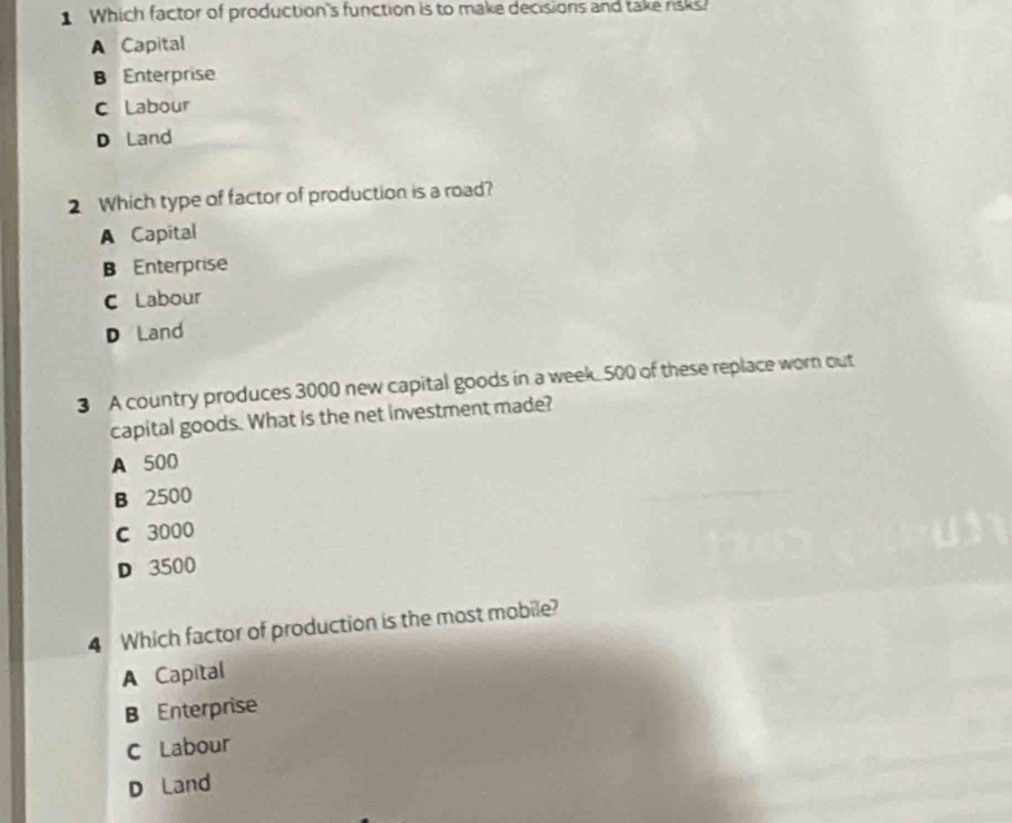 Which factor of production's function is to make decisions and take risks?
A Capital
B Enterprise
C Labour
D Land
2 Which type of factor of production is a road?
A Capital
B Enterprise
C Labour
D Land
3 A country produces 3000 new capital goods in a week 500 of these replace worn out
capital goods. What is the net investment made?
A 500
B 2500
C 3000
D 3500
4 Which factor of production is the most mobile?
A Capital
B Enterprise
C Labour
D Land