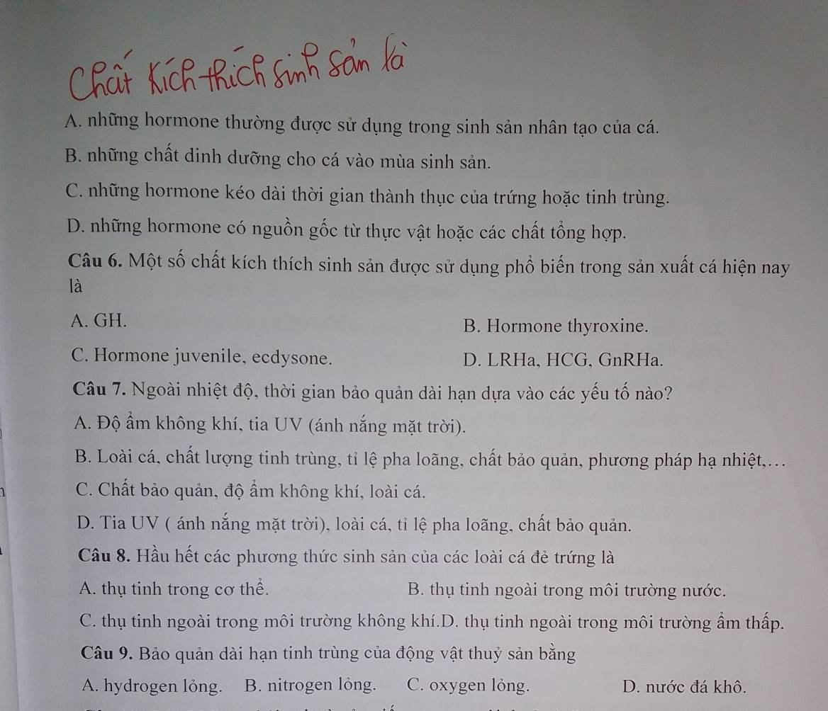 A. những hormone thường được sử dụng trong sinh sản nhân tạo của cá.
B. những chất dinh dưỡng cho cá vào mùa sinh sản.
C. những hormone kéo dài thời gian thành thục của trứng hoặc tinh trùng.
D. những hormone có nguồn gốc từ thực vật hoặc các chất tổng hợp.
Câu 6. Một số chất kích thích sinh sản được sử dụng phổ biến trong sản xuất cá hiện nay
là
A. GH. B. Hormone thyroxine.
C. Hormone juvenile, ecdysone. D. LRHa, HCG, GnRHa.
Câu 7. Ngoài nhiệt độ, thời gian bảo quản dài hạn dựa vào các yếu tố nào?
A. Độ ẩm không khí, tia UV (ánh nắng mặt trời).
B. Loài cá, chất lượng tinh trùng, tỉ lệ pha loãng, chất bảo quản, phương pháp hạ nhiệt,...
C. Chất bảo quản, độ ẩm không khí, loài cá.
D. Tia UV ( ánh nắng mặt trời), loài cá, tỉ lệ pha loãng, chất bảo quản.
Câu 8. Hầu hết các phương thức sinh sản của các loài cá đẻ trứng là
A. thụ tinh trong cơ thể. B. thụ tinh ngoài trong môi trường nước.
C. thụ tinh ngoài trong môi trường không khí.D. thụ tinh ngoài trong môi trường ẩm thấp.
Câu 9. Bảo quản dài hạn tinh trùng của động vật thuỷ sản bằng
A. hydrogen lỏng. B. nitrogen lỏng. C. oxygen lỏng. D. nước đá khô.