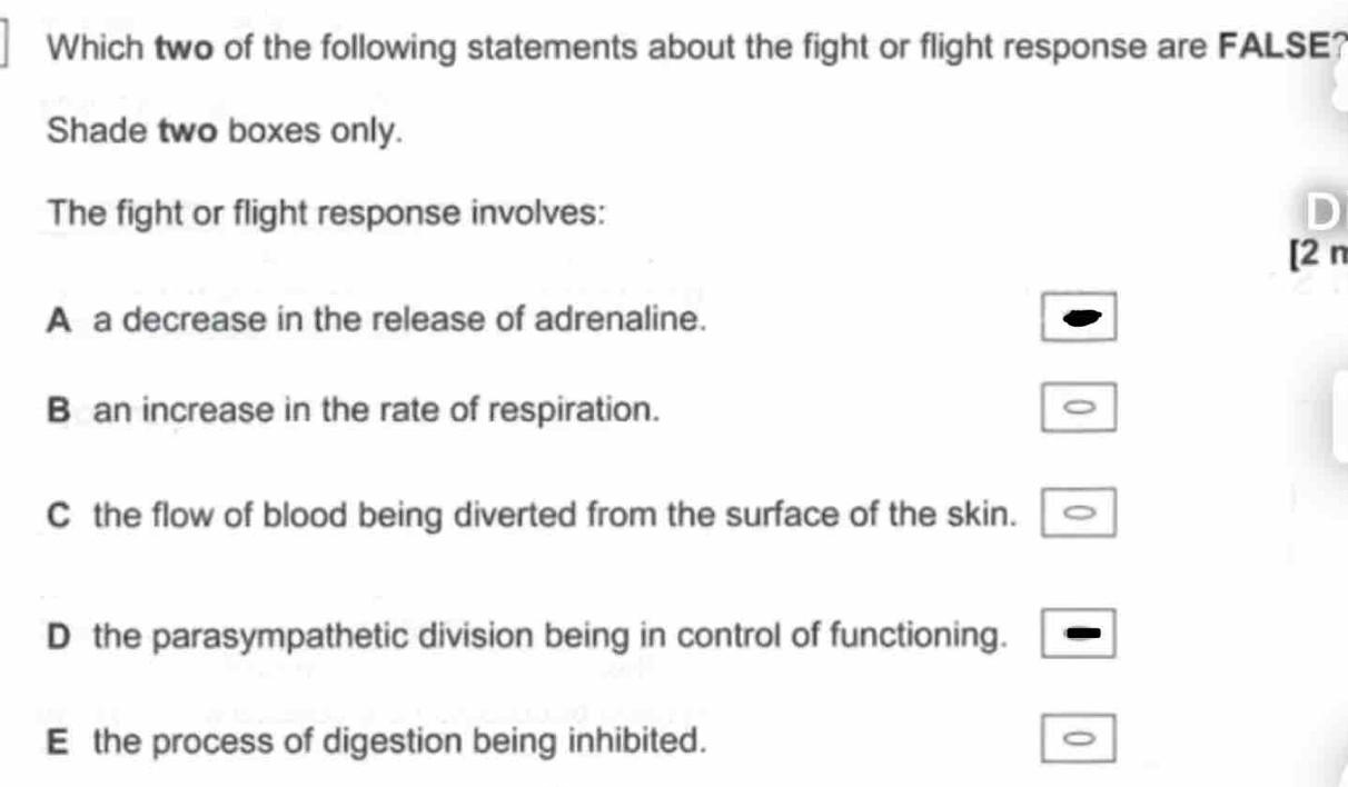 Which two of the following statements about the fight or flight response are FALSE?
Shade two boxes only.
The fight or flight response involves:
[2 n
A a decrease in the release of adrenaline.
B an increase in the rate of respiration.
C the flow of blood being diverted from the surface of the skin.
D the parasympathetic division being in control of functioning.
E the process of digestion being inhibited.