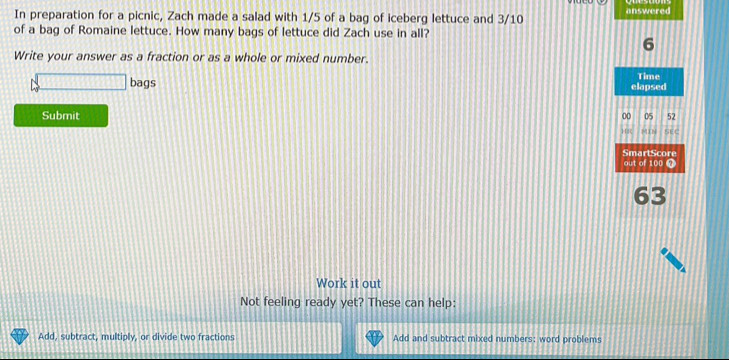 In preparation for a picnic, Zach made a salad with 1/5 of a bag of iceberg lettuce and 3/10 answered 
of a bag of Romaine lettuce. How many bags of lettuce did Zach use in all? 
6 
Write your answer as a fraction or as a whole or mixed number. 
bags Time 
elapsed 
Submit 00 05 52 
MIN 
SEC 
SmartScore 
out of 100
63
Work it out 
Not feeling ready yet? These can help: 
Add, subtract, multiply, or divide two fractions Add and subtract mixed numbers: word problems