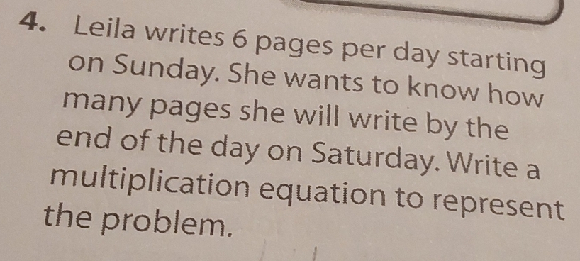 Leila writes 6 pages per day starting 
on Sunday. She wants to know how 
many pages she will write by the 
end of the day on Saturday. Write a 
multiplication equation to represent 
the problem.