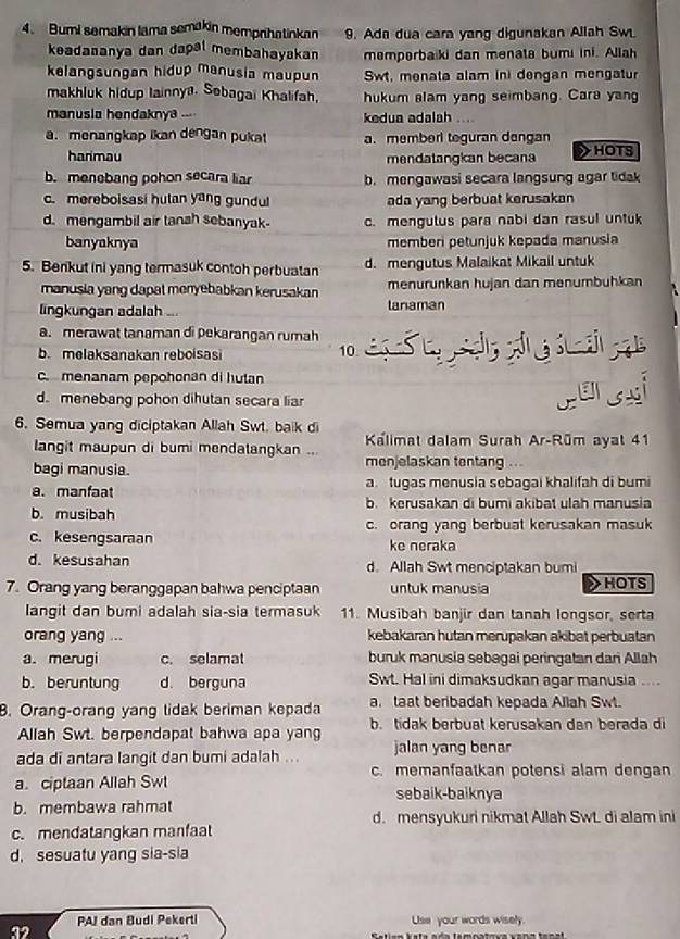 Bumi semakin lama semakin memprihatinkan 9. Ada dua cara yang digunakan Allah Sw
keadaaanya dan dapal membahayakan memperbaiki dan menata bumi ini. Allah
kelangsungan hidup manusia maupun Swt, menata alam ini dengan mengatur
makhluk hidup Iainnya. Sebagai Khalifah, hukum alam yang seimbang. Cara yang
manusia hendaknya ... kedua adalah
a. menangkap likan dengan pukat a. member teguran dengan
harimau mendatangkan becan > HOTS
b. menebang pohon secara liar b. mengawasi secara langsung agar tidak
c. mereboisasi hulan yang gundul ada yang berbuat kerusakan
d. mengambil air tanah sebanyak- c. mengulus para nabi dan rasul untuk
banyaknya memberi petunjuk kepada manusia
5. Berkut ini yang termasuk contoh perbuatan d. mengutus Malaikat Mikail untuk
manusia yang dapat menyebabkan kerusakan menurunkan hujan dan menumbühkan
lingkungan adalah ... lanaman
a. merawat tanaman di pekarangan rumah
b. melaksanakan reboisasi 10.
c. menanam pepohonan di hutan
d. menebang pohon dihutan secara liar
cersai
6. Semua yang diciptakan Allah Swt. baik di
langit maupun di bumi mendalangkan ...  Kalimat dalam Surah Ar-Rüm ayat 41
bagi manusia. menjelaskan tentang
a. manfaat a. tugas menusia sebagai khalifah di bumi
b. kerusakan di bumi akibat ulah manusia
b. musibah
c.kesengsaraan c. orang yang berbuat kerusakan masuk
ke neraka
d. kesusahan d. Allah Swt menciptakan bumi
7. Orang yang beranggapan bahwa penciptaan untuk manusia HOTS
langit dan bumi adalah sia-sia termasuk 11. Musibah banjir dan tanah longsor, serta
orang yang ... kebakaran hutan merupakan akibat perbuatan
a.merugi c. selamat buruk manusia sebagai peringatan dari Allah
b. beruntung d. berguna Swt. Hal ini dimaksudkan agar manusia ....
B. Orang-orang yang tidak beriman kepada a. taat beribadah kepada Allah Swt.
Allah Swt. berpendapat bahwa apa yang b. tidak berbuat kerusakan dan berada di
ada di antara langit dan bumi adalah ... jalan yang benar
c. memanfaatkan potensi alam dengan
a. ciptaan Allah Swt sebaik-baiknya
b. membawa rahmat
d. mensyukuri nikmat Allah SwL di alam ini
c. mendatangkan manfaat
d. sesuatu yang sia-sia
PAI dan Budi Pekerti Use your words wisely.