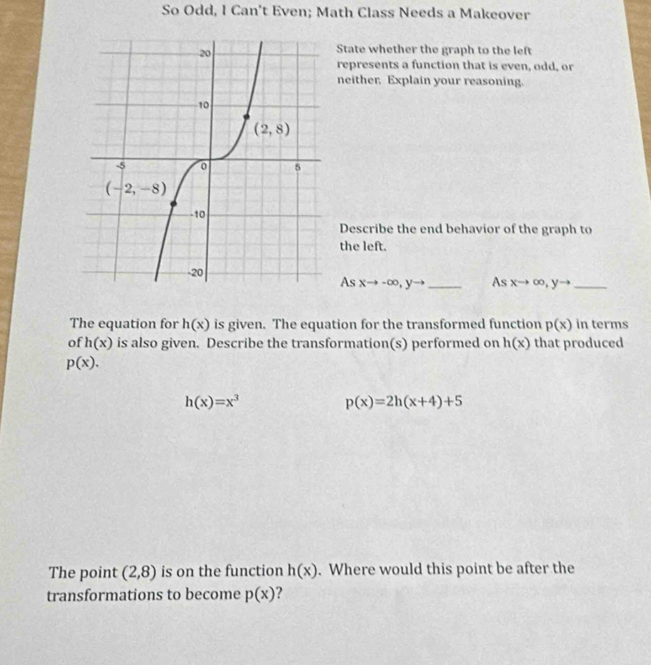 So Odd, I Can't Even; Math Class Needs a Makeover
State whether the graph to the left
represents a function that is even, odd, or
neither, Explain your reasoning.
Describe the end behavior of the graph to
the left.
As xto -∈fty ,yto _As xto ∈fty ,yto _
The equation for h(x) is given. The equation for the transformed function p(x) in terms
of h(x) is also given. Describe the transformation(s) performed on h(x) that produced
p(x).
h(x)=x^3
p(x)=2h(x+4)+5
The point (2,8) is on the function h(x). Where would this point be after the
transformations to become p(x) ?