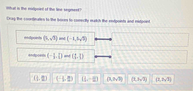 What is the midpoint of the line segment?
Drag the coordinates to the boxes to correctly match the endpoints and midpoint.
endpoints (5,sqrt(3)) and (-1,5sqrt(3))
endpoints (- 1/3 , 7/5 ) and ( 4/3 , 5/2 )
( 1/2 , 39/20 ) (- 1/2 , 39/10 ) ( 1/3 ,- 11/10 ) (3,2sqrt(3)) (2,3sqrt(3)) (2,2sqrt(3))