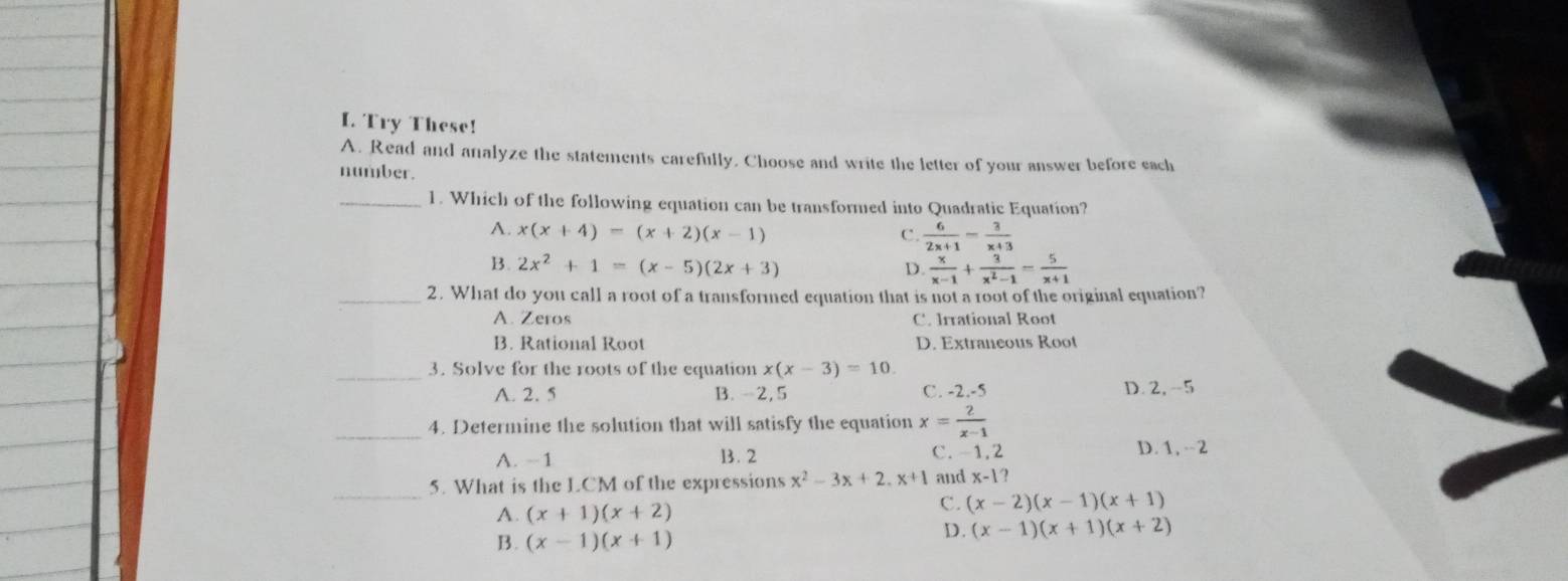 Try These!
A. Read and analyze the statements carefully. Choose and write the letter of your answer before each
number.
_1. Which of the following equation can be transformed into Quadratic Equation?
A. x(x+4)=(x+2)(x-1) C.  6/2x+1 - 3/x+3 
B. 2x^2+1=(x-5)(2x+3) D.  x/x-1 + 3/x^2-1 - 5/x+1 
_2. What do you call a root of a transformed equation that is not a root of the original equation?
A. Zeros C. Irrational Root
B. Rational Root D. Extraneous Root
_3. Solve for the roots of the equation x(x-3)=10.
A. 2. 5 B. -2, 5 C. -2, -5 D. 2, -5
_4. Determine the solution that will satisfy the equation x= 2/x-1 
A. -1 B. 2 C. -1, 2 D. 1, -2
_
5. What is the LCM of the expressions x^2-3x+2.x+1 and x-1?
A. (x+1)(x+2)
C. (x-2)(x-1)(x+1)
D.
B. (x-1)(x+1) (x-1)(x+1)(x+2)