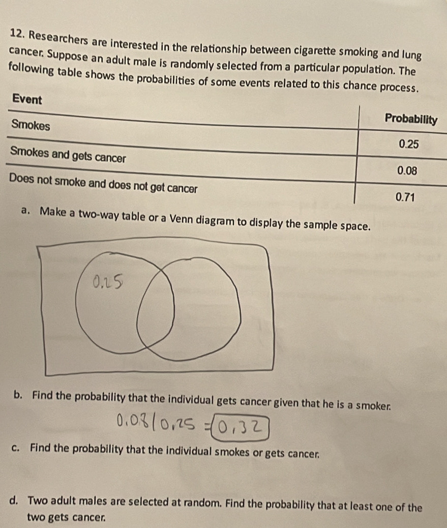 Researchers are interested in the relationship between cigarette smoking and lung 
cancer. Suppose an adult male is randomly selected from a particular population. The 
following table shows the probabilities of some events related to this chance process. 
Event 
Smokes 
Probability
0.25
Smokes and gets cancer 0.08
Does not smoke and does not get cancer
0.71
a. Make a two-way table or a Venn diagram to display the sample space. 
b. Find the probability that the individual gets cancer given that he is a smoker. 
c. Find the probability that the individual smokes or gets cancer. 
d. Two adult males are selected at random. Find the probability that at least one of the 
two gets cancer.